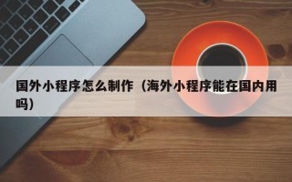 潮州国外小程序怎么制作（海外小程序能在国内用吗）
