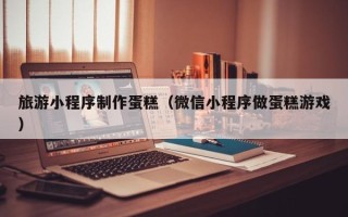 潮州旅游小程序制作蛋糕（微信小程序做蛋糕游戏）